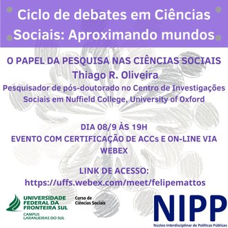 A ilustração contém a seguinte informação na parte superior central: Ciclo de debates em Ciências Sociais: Aproximando mundos,  O papel da pesquisa nas Ciências Sociais, Thiago R. Oliveira. Pesquisador de pós-doutorado no Centro de Investigações Sociais em Nuffield College, University of Oxford. Dia 08/9 às 19h. Evento com certificação de ACCs e On-line via Webex. Link de acesso: https://uffs.webex.com/meet/felipemattos . E na parte inferior esquerda a Identidade Visual do Curso de Ciências Sociais. e na parte inferior direita o Logo do NIPP -Núcleo Interdisciplinar de Politicas Públicas.