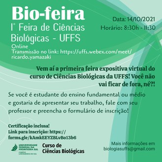 Ilustração com fundo em tons de verde informa: Bio-feira, 1ª Feira de Ciências Biológicas - UFFS; data: 14/10/2021, horário: das 8h30 às 11h30, on-line, transmissão no link: https://uffs.webex.com/meet/ricardo.yamazaki; Vem aí a primeira feira expositiva virtual do curso de Ciências Biológicas da UFFS! Você não vai ficar de fora, né?!; Se você é estudante do ensino fundamental ou médio e gostaria de apresentar seu trabalho, fale com seu professor e preencha o formulário de inscrição!; certificação inclusa! link para inscrição: https://forms.gle/kAmkEEYZBLvBo13b6. Mais informações em biologiasuffs@gmail.com.