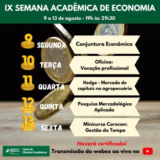 Ilustração mostra, no plano de fundo, a imagem de várias moedas caindo em uma base . No topo, em primeiro plano, a informação: IX Semana Acadêmica de Economia, 9 a 13 de agosto 19h às 21h30, No centro a seguinte informação: 9 segunda, Conjuntura Econômica, 10 terça, Oficina: Vocação profissional, 11 quarta, Hedge - Mercado de capitais na agropecuária, 12 quinta, Pesquisa mercadológica aplicada, 13 sexta, Minicurso CORECON: Gestão do tempo. Na base da imagem lado direito, a seguinte informação: Haverá certificação! Transmissão do webex ao vivo no Youtube. e no lado esquerdo a assinatura visual do curso de Ciências Econômicas da UFFS.