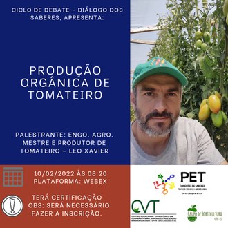 Ilustração possui quatro retângulos: o primeiro deles, no canto esquerdo superior, possui fundo azul-escuro e nele constam as informações: Ciclo de Debate - Diálogo dos Saberes, apresenta: Produção orgânica de tomateiro; Palestrante: Eng. Agro. Mestre e produtor de tomateiro - Leo Xavier. No retângulo posicionado ao lado superior direito, aparece a foto do palestrante. Na base da imagem, em um retângulo com fundo vermelho, aparecem as informações: 10/02/2022 às 8h20; plataforma Webex; Terá certificação. Obs: será necessário fazer inscrição. O último retângulo possui fundo branco e sobre ele estão dispostas as identidades visuais do Grupo Pet, do Grupo de Horticultura e do CVT da UFFS - Campus Laranjeiras do Sul.