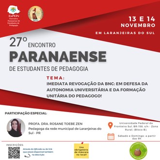 imagem na cor branca com detalhes em vermelho, na parte superior esquerda apresenta as identidades visuais da Executiva Paranaense de Estudantes de Pedagogia e ao lado a identidade visual do Centro Acadêmico de pedagogia Anita Garibaldi, do lado direito superior 13 e 14 novembro em Laranjeiras do Sul, no centro da imagem a descrição: 27º Encontro Paranaense de estudantes de Pedagogia, tema: Imediata renovação da BNC: em defesa da autonomia universitária e da formação unitária do pedagogo! na parte inferior esquerda a foto da professora Rosane Toebem zen com a descrição do nome e a informação: Pedagoga da rede municipal de Laranjeiras do Sul Pr, do lado direito inferior a a seguinte descrição Universidade Federal da Fronteira Sul, BR158, Zona Rural, Bloco B. Sábado e Domingo: a partir das 9h, e logo abaixo o QRcode do evento e aas informações de uso obrigatório de máscara no local e a foto de uma cuia chimarrão com a informação não compartilhe cada com a sua cuia.