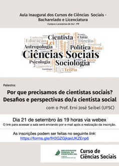 Ilustração com fundo nas cores branco e bege contém as informações: Aula inaugural dos Cursos de Ciências Sociais – Bacharelado e Licenciatura; Campus Laranjeiras do Sul – PR; Em destaque uma nuvem de palavras e em destaque as palavras “Ciências Sociais, Cientista, Sociologia, Política, Antropologia”; Abaixo o texto "Palestra:  Por que precisamos de cientistas sociais? Desafios e perspectivas do/a cientista social, com o prof. Erni José Seibel (UFSC); Dia 21 de setembro, às 19h, via webex; o link para acessar a sala será enviado por e-mail após a realização da inscrição; As inscrições podem ser feiras no seguinte link: https://forms.gle/fH3GZGjkaxUKZEnp6. Na borda inferior a assinatura visual do curso de Ciências Sociais da UFFS.