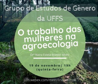 Ilustração mostra ao fundo uma montagem com quatro fotos que exibem árvores, uma plantação e dois terrenos cobertos pela vegetação. No topo, em primeiro plano, a informação: Grupo de Estudos de Gênero da UFFS. No centro da imagem, dentro de um círculo verde, o tema no encontro em destaque: O trabalho das mulheres na agroecologia; logo abaixo o nome da palestrante: Drª  Naira Estela Roesler Mohr; a data e horário do encontro: 19 de novembro; 19h; quinta-feira. Na borda da ilustração o endereço eletrônico: uffs.webex.com/meet/liria.andrioli.