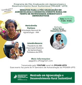 Ilustração com fundo branco informa: Programa de Pós-graduação em Agroecologia e Desenvolvimento Rural Sustentável Agroecologia e Desenvolvimento Rural Sustentável PPGADR - UFFS; Convida para o seminário “Desafios para a Pós-Graduação em Agroecologia e Desenvolvimento Rural em tempos de retrocessos ambientais e democráticos”; Data 30/09/20, 17h30 - 19h30. No centro da imagem três círculos, cada um deles com a foto de um dos palestrantes e, ao lado das fotos, os nomes. Na parte inferior os textos: Mais informações ppgadr.uffs@gmail.com; Transmissão pelo YouTube canal do PPGADR-UFFS. Esse evento faz parte do IV Seminário de Autoavaliação do PPGADR-UFFS.