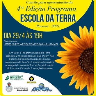 Ilustração com fundo azul escuro e contorno amarelo, tem na lateral direita um girassol. Na parte superior, dentro de um semicírculo, as informações: convite para apresentação da 4ª edição Programa Escola da Terra. Paraná - 2021. No centro da imagem os textos: Dia 29/4 às 19h, no endereço: https://uffs.webex.com/join/ana.hammel; Em 2021, o Programa Escola da Terra atenderá 210 educadoras/es que atuam nas Escolas do Campo localizadas em 64 municípios do Paraná. O processo formativo abrange três polos de formação: Multissérie, Multianos e Ciclos de Formação Humana. No canto inferior esquerdo as identidades visuais da UFFS, Unicentro, Secretaria de Educação do Paraná e do Ministério da Educação.