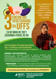 Cartaz com fundo em tons de verde. Na parte superior esquerda são apresentados desenhos de um abacate, cenoura, berinjela, brócolis e porco. Logo abaixo aparece o título e data do evento: 3º Encontro Vegetariano da UFFS, 22 de maio de 2021 (segunda-feira), às 9h. Ao lado direito a informação: Aula aberta da disciplina História e Animais, com a filósofa, profa. Dra. Sônia Teresinha Felipe; logo abaixo, dentro de um círculo, a foto da palestrante. No centro do cartaz constam os detalhes do evento: “conceitos fundamentais da dietética animalista: 1. Conceitos Éticos / 2. Conceitos Dietéticos”. Em seguida são apresentados detalhes sobre a palestrante: “Doutora em filosofia moral e teoria política pela Universidade de Konstanz, Alemanha. Professora aposentada da graduação e pós-graduação em Filosofia, e do doutorado Interdisciplinar em Ciências Humanas da Universidade Federal de Santa Catarina”. Mediação: Prof. Dr. Miguel Mundstock Xavier de Carvalho; Com direito a certificação para os participantes. Transmissão pelo YouTube www.youtube.com/PPGADRUFFS. Na base da imagem a identidade visual do curso de Mestrado em Agroecologia e Desenvolvimento Rural Sustentável da UFFS - Campus Laranjeiras do Sul.